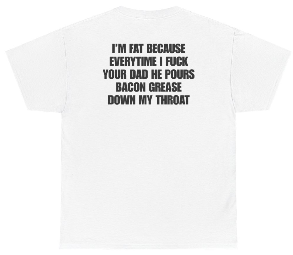Funny I'm Fat Because Everytime I Fuck Your Dad He Pours Bacon Grease Down My Throat Tee (BACKPRINT) T-Shirt featuring bold sarcastic humor and graphic design, perfect for casual wear and humor lovers